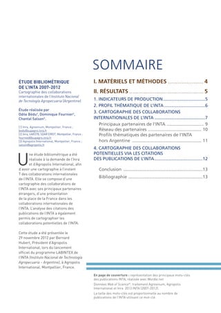 SOMMAIRE
ÉTUDE BIBLIOMÉTRIQUE
DE L’INTA 2007-2012
Cartographie des collaborations
internationales de l’Instituto Nacional
de Tecnología Agropecuaria (Argentine)
Étude réalisée par
Odile Bédu¹, Dominique Fournier2,
Chantal Salson3.
[1] Inra, Agreenium, Montpellier, France ;
bedu@supagro.inra.fr
[2] Inra, UAR378, SDAR ERIST, Montpellier, France ;
fournied@supagro.inra.fr
[3] Agropolis International, Montpellier, France ;
salson@agropolis.fr

U

ne étude bibliométrique a été
réalisée à la demande de l’Inra
et d’Agropolis International, aﬁn
d’avoir une cartographie à l’instant
T des collaborations internationales
de l’INTA. Elle se compose d’une
cartographie des collaborations de
l’INTA avec ses principaux partenaires
étrangers, d’une présentation
de la place de la France dans les
collaborations internationales de
l’INTA. L’analyse des citations des
publications de l’INTA a également
permis de cartographier les
collaborations potentielles de l’INTA.

I. MATÉRIELS ET MÉTHODES ....................... 4
II. RÉSULTATS ................................................ 5
1. INDICATEURS DE PRODUCTION ..................................5
2. PROFIL THÉMATIQUE DE L’INTA .................................6
3. CARTOGRAPHIE DES COLLABORATIONS
INTERNATIONALES DE L’INTA .........................................7
Principaux partenaires de l’INTA .............................. 9
Réseau des partenaires ........................................... 10
Proﬁls thématiques des partenaires de l’INTA
hors Argentine ........................................................ 11
4. CARTOGRAPHIE DES COLLABORATIONS
POTENTIELLES VIA LES CITATIONS
DES PUBLICATIONS DE L’INTA .......................................12
Conclusion ................................................................13
Bibliographie ............................................................13

Cette étude a été présentée le
29 novembre 2012 par Bernard
Hubert, Président d’Agropolis
International, lors du lancement
ofﬁciel du programme LABINTEX de
l’INTA (Instituto Nacional de Technología
Agropecuaria – Argentine), à Agropolis
International, Montpellier, France.
En page de couverture : représentation des principaux mots-clés
des publications INTA, réalisée avec Wordle.net
Données Web of Science®, traitement Agreenium, Agropolis
International et Inra 2012 INTA (2007-2012).
La taille des mots-clés est proportionnelle au nombre de
publications de l’INTA utilisant ce mot-clé.

 