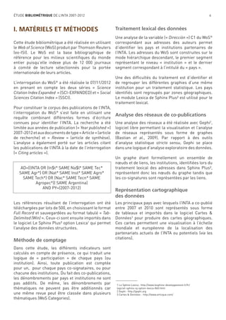 ÉTUDE BIBLIOMÉTRIQUE DE L’INTA 2007-2012

I. MATÉRIELS ET MÉTHODES
Cette étude bibliométrique a été réalisée en utilisant
le Web of Science (WoS) produit par Thomson Reuters
(ex-ISI). Le WoS est la base bibliographique de
référence pour les milieux scientiﬁques du monde
entier puisqu’elle indexe plus de 12 000 journaux
à comité de lecture sélectionnés pour la portée
internationale de leurs articles.
®

L’interrogation du WoS a été réalisée le 07/11/2012
en prenant en compte les deux séries « Science
Citation Index Expanded » (SCI-EXPANDED) et « Social
Sciences Citation Index » (SSCI).
Pour constituer le corpus des publications de l’INTA,
l’interrogation du WoS® s’est faite en utilisant une
requête combinant différentes formes d’écriture
connues pour identiﬁer I’INTA. La recherche a été
limitée aux années de publication (« Year published »)
2007-2012 et aux documents de type « Article » (article
de recherche) et « Review » (article de synthèse).
L’analyse a également porté sur les articles citant
les publications de l’INTA à la date de l’interrogation
(« Citing articles »).

AD=((INTA OR (In$t* SAME Na$l* SAME Tec*
SAME Agr*) OR (Nat* SAME Inst* SAME Agro*
SAME Tech*) OR (Nac* SAME Tecn* SAME
Agropec*)) SAME Argentina)
AND PY=(2007-2012)

Les références résultant de l’interrogation ont été
téléchargées par lots de 500, en choisissant le format
Full Record et sauvegardées au format tabulé « TabDelimited (Win) ». Ceux-ci sont ensuite importés dans
le logiciel Le Sphinx Plus² option Lexica1 qui permet
l’analyse des données structurées.

Méthode de comptage
Dans cette étude, les différents indicateurs sont
calculés en compte de présence, ce qui traduit une
logique de « participation » de chaque pays (ou
institution). Ainsi, toute publication est comptée
pour un, pour chaque pays co-signataires, ou pour
chacune des institutions. Du fait des co-publications,
les dénombrements par pays et institutions ne sont
pas additifs. De même, les dénombrements par
thématiques ne peuvent pas être additionnés car
une même revue peut être classée dans plusieurs
thématiques (WoS Categories).

4

Traitement lexical des données
Une analyse de la variable (« Direcciòn ») C1 du WoS®
correspondant aux adresses des auteurs permet
d’identiﬁer les pays et institutions partenaires de
l’INTA. Les adresses du WoS sont construites sur le
mode hiérarchique descendant, le premier segment
représentant le niveau « institution » et le dernier
segment correspondant à l’intitulé du « pays ».
Une des difﬁcultés du traitement est d’identiﬁer et
de regrouper les différentes graphies d’une même
institution pour un traitement statistique. Les pays
identiﬁés sont regroupés par zones géographiques.
Le module Lexica de Sphinx Plus² est utilisé pour le
traitement lexical.

Analyse des réseaux de co-publications
Une analyse des réseaux a été réalisée avec Gephi2,
logiciel libre permettant la visualisation et l’analyse
de réseaux représentés sous forme de graphes
(Bastian et al., 2009). Par rapport à des outils
d’analyse statistique stricto sensu, Gephi se place
dans une logique d’analyse exploratoire des données.
Un graphe étant formellement un ensemble de
nœuds et de liens, les institutions, identiﬁées lors du
traitement lexical des adresses dans Sphinx Plus²,
représentent donc les nœuds du graphe tandis que
les co-signatures sont représentées par les liens.

Représentation cartographique
des données
Les principaux pays avec lesquels l’INTA a co-publié
entre 2007 et 2010 sont représentés sous forme
de tableaux et importés dans le logiciel Cartes &
Données3 pour produire des cartes géographiques.
Ces cartes permettent une visualisation à l’échelle
mondiale et européenne de la localisation des
partenariats actuels de l’INTA ou potentiels (via les
citations).

1 Le Sphinx Lexica : http://www.lesphinx-developpement.fr/fr/
logiciel-sphinx-iq-option-lexica-860.html
2 Gephi : http://gephi.org
3 Cartes & Données : http://www.articque.com/

 