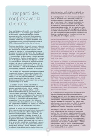 Tirer parti des
                                                                  des récompenses sur le long terme grâce à une
                                                                  meilleure compréhension des besoins du client.

                                                                  Il existe également des élements clairs de l’autre
conflits avec la                                                  côté de la relation. Pour les clients, lorsqu’un
                                                                  problème survient, le traitement qui est donné
                                                                  par le fournisseur a des impacts significatifs, en
clientèle                                                         bien comme en mal. Si le conflit est mal géré,
                                                                  la relation en pâtit obligatoirement, et les clients
                                                                  peuvent envisager d’aller voir un concurrent. Mais
                                                                  inversement, si le conflit est bien géré, la confiance
Il est aisé de penser le conflit comme une force                  du client dans s’accroît : la certitude que ses besoins
de destruction. La plupart des gens relatent                      ont été compris et que les problèmes futurs pourront
de mauvaises expériences nées des conflits                        être surmontés grâce à un travail en commun sur
auxquels ils ont été confrontés. Cette situation                  ces difficultés devient plus grande.
est due au fait que le processus conflictuel est
rarement confortable. Il suppose de traiter avec                  Les entreprises gèrent cet aspect de leur activité en
un interlocuteur qui recherche quelque chose de                   se demandant comment elles forment et assistent
différent de ce que l’on recherche soi-même.                      le personnel en relation directe avec les clients ; le
                                                                  conflit est rarement quelque chose d’agréable au
Toutefois, les résultats du conflit peuvent présenter             moment où il se produit : le personnel aura donc
un aspect largement positif. Par exemple, prendre                 besoin d’être épaulé pour gérer les conséquences
des décisions de bonne qualité suppose d’être                     des désagréments. Les sources les plus évidentes
capable de prendre en compte des informations                     de soutien se trouvent au sein de leur équipe et
diverses, qui mettent en présence des divergences                 auprès de leur manager. Toutefois, il est important
d’opinion exprimées par des personnes différentes.                de maintenir un équilibre entre la compréhension
La recherche sur la performance d’équipe a mis en                 du salarié et le respect pour le client parce que
évidence que les équipes dans lesquelles il n’existe              c’est lui le client.
pas de divergence d’opinion (des équipes où tout
un chacun perçoit le monde de la même manière)                    Un manque de confiance en soi et de compétences
tendent à se mettre rapidement d’accord et à se                   peut être une bonne excuse pour ne pas gérer les
sentir en confiance, mais prennent, en réalité, les               problèmes qui surviennent avec la clientèle, ou
pires décisions : il s’agit d’un aspect de ce que les             même pour ne pas exposer clairement les attentes
psychologues appellent « la pensée de groupe ».                   des clients sur des problèmes complexes, tels que
                                                                  les conditions de paiement et les contrats. Veiller
Cette situation vaut pour toutes nos relations de travail.        à ce que chacun ait la possibilité de pratiquer et
Lorsque nous pensons à des conflits professionnels,               améliorer ses compétences en matière de gestion
nous avons tendance à penser à des relations avec le              des conflits dans un environnement sûr augmentera
patron ou avec des pairs « à problèmes ». Toutefois,              l’efficacité des personnels lorsqu’ils seront face à
lorsque nous discutons avec nos clients, l’un des                 de « vrais » clients. Des formations qui intègrent
domaines de conflits dont ils aimeraient tirer parti sont         une partie sur les différences individuelles en
leurs relations avec les clients.                                 utilisant par exemple la psychométrie, donnent
                                                                  aux personnels en relation directe avec les clients,
Les relations avec les clients présentent de
                                                                  les moyens de modifier leur comportement de
nombreuses caractéristiques habituelles des conflits :
                                                                  manière durable, plutôt qu’un impact à court terme
les deux parties entendent tirer le meilleur
                                                                  purement cosmétique.
de la relation, mais elles travaillent à partir
d’informations différentes et, en général, leur
communication est limitée. Dès lors, on pourrait                  Il peut être tentant de penser que cette situation
penser que tous les conflits seront des expériences               ne concernerait que le personnel des centres
négatives et faites de compétitions. Dans certaines               d’appels, qui doit gérer des appels courroucés, mais
situations, il est certain que cette analyse                      en réalité de nombreuses entreprises souhaitent
sera avérée : si une entreprise a des relations                   améliorer les compétences de gestion des conflits
transactionnelles à court-terme avec sa clientèle,                de tous les salariés confrontés aux clients (des
elle n’a pas besoin de trop s’en faire sur la conduite            développeurs commerciaux aux chefs de projets,
à tenir en cas de mécontentement d’un client.                     en passant par les ingénieurs, et même des
                                                                  partenaires dans les entreprises de services).
Toutefois, la plupart des entreprises exerce
désormais dans des secteurs d’activité où conquérir               Le défi pour créer des solutions durables est
de nouveaux clients est nettement plus cher et                    donc de rechercher des différences d’opinions,
difficile que de garder les clients existants. Dans               de tirer des informations à partir des différences
ce genre de situations, cela vaut la peine de se                  d’expériences ou de personnalités, tout en gérant
demander quelles sont les meilleures modalités                    le processus de manière professionnelle. On peut
de gestion des conflits. L’affrontement n’est sans                y arriver : 76% des personnes interrogées dans
doute pas la solution appropriée avec ces clients-                notre étude ont signalé que des résultats positifs
là, et ignorer les problèmes, peut aboutir à perdre               naissaient des situations conflictuelles. A l’instar
le client. Au lieu de cela, le personnel en relation              de nombreux défis de nature organisationnelle,
directe avec le client a besoin d’adopter d’autres                ce n’est pas le conflit qui pose problème : c’est la
stratégies, qui amélioreront la relation, fourniront              mauvaise qualité de sa gestion.

                                                             18
 