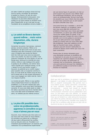 de cette rivalité est quelque chose de trop                    est une bonne façon d’y parvenir, et c’est un
lourd à porter, envisagez de demander                          point auquel vous pouvez vous référer dans
à quelqu’un d’autre, au sein de votre                          de nombreuses situations, tout au long de
équipe, d’entreprendre la discussion. Une                      votre vie professionnelle. Ecrivez cinq traits
résolution ne peut être atteinte que par                       de caractère qui vous irritent chez les autres,
quelqu’un qui peut évaluer la situation avec                   et soyez bien conscient que ce sont autant
plus d’objectivité, et qui n’est pas mu par                    de talons d’Achille chez vous.
l’excitation de la compétition et de la rivalité ».
                                                               Une autre forme de « transfert », est le fait
                                                               de devenir habitué à un problème, parce
                                                               que vous avez déjà été confronté à un
                                                               problème irritant que vous n’avez pas traité
                                                               correctement, ou parce que cette situation
4. Le soleil se lèvera demain                                  rouvre les vieilles plaies du passé. Il est
                                                               possible aussi que l’origine de votre irritation
   quand même… mais votre                                      actuelle vis-à-vis de quelqu’un provienne
   réputation, elle, durera                                    de ce que cette personne vous rappelle
                                                               quelqu’un d’autre avec qui vous aviez déjà
   longtemps                                                   des problèmes. Dans des relations où les
                                                               egos se heurtent sans cesse, certaines
Dynamiter les ponts n’est jamais, vraiment                     réactions peuvent devenir habituelles et
jamais, la bonne solution. Même si la                          prendre le dessus avant même que vous n’en
satisfaction de faire sortir tout ce que vous                  ayez conscience.
ressentez peut être immense à court terme,
vous n’imaginez pas toutes les façons                          Prenez donc le temps nécessaire pour
dont les mots que vous avez eus peuvent                        vous demander pourquoi ce problème est
venir vous hanter. Au cœur du conflit, il est                  si important à vos yeux et si ce que vous
judicieux d’essayer de vous laisser un peu de                  ressentez est vraiment adapté à la situation,
temps pour retrouver le contrôle de vous-                      et à tout ce qu’elle a de particulier. Si
même, même si cela implique d’en parler                        vraiment rien ne fonctionne, demandez à
à quelqu’un de confiance, de rentrer dans                      une autre personne de jouer les médiateurs,
votre coquille pour quelques temps, ou de                      de préférence quelqu’un de formé à cette
« laisser la nuit vous porter conseil ».                       fonction et impartial.
Souvent, la publicité qu’un conflit majeur
peut susciter crée un suspense commun à
tous, et il est facile de mettre sous les feux
de la rampe tels ou tels propos attrayants. Si
vous vous engagez sur cette voie-là, c’est à               Collaboration
vos risques et périls.
                                                           Quel que soit le problème, la solution « gagnant-
Le monde est petit. Même si vous quittez                   gagnant » est idéale, et cette démarche peut donc
votre emploi faute d’avoir su résoudre le                  être un objectif remarquable. Elle permet, tant à
problème, il y a de gros risques pour que                  vous-même qu’aux autres personnes concernées,
votre réputation vous suive dans l’entreprise              de sortir satisfaits. Pourtant, elle comporte des
suivante. Si vous avez déjà cassé un objet                 inconvénients : comme tout travail en équipe,
de valeur, souvenez-vous de la manière dont                la collaboration se fonde sur la confiance et la
vous vous êtes senti le lendemain matin ;                  communication. Cheminer vers la collaboration sans
alors, ne refaites pas les mêmes erreurs.                  avoir ce pré-requis sera très difficile. Le second
                                                           problème est que la collaboration demande du temps.
                                                           Ceux qui se fondent sur cette démarche trouveront
                                                           que même les petites décisions prennent du temps,
                                                           quoique, sur le long terme, travailler avec quelqu’un
                                                           en qui l’on a confiance aille de plus en plus vite et
5. Le plus tôt possible dans                               devienne de plus en plus efficace.
   votre vie professionnelle,
   apprenez à connaître ce que
   vous n’aimez pas en vous                                (*)TKI – très utile pour identifier votre style
                                                           préféré de gestion des conflits et pour apprendre
                                                           des techniques alternatives.
Souvent, nous n’aimons pas chez autrui ce
qui nous met mal à l’aise en nous-mêmes ;
                                                           FIRO-B – très utile pour révéler les distorsions
se connaître soi-même est un élément                       entre ce que les gens veulent et ce qu’ils
clé pour gérer efficacement les conflits,                  demandent.
tout au long de votre vie. Procéder à un
inventaire psychométrique(*) et recevoir une               (*)MBTI – très utile pour apprécier les différences
restitution d’un professionnel expérimenté                 individuelles et travailler avec elles.


                                                      32
 