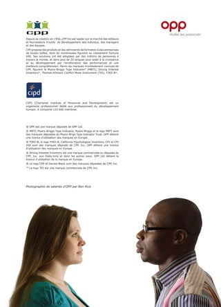 Depuis sa création en 1956, CPP Inc est leader sur le marché des éditeurs
et fournisseurs d’outils de développement des individus, des managers
et des équipes.
CPP propose des produits et des séminaires de formation à des entreprises
de toutes tailles, dont de nombreuses figurent au classement Fortune
500. Ses solutions ont été adoptées par des millions de personnes à
travers le monde, et dans plus de 20 langues pour aider à la croissance
et au développement par l’amélioration des performances et une
meilleure compréhension. Parmi les marques mondialement connues de
CPP, figurent le Myers-Briggs Type Indicator® (MBTI), Strong Interest
Inventory®, Thomas-Kilmann Conflict Mode Instrument (TKI), FIRO-B®.




CIPD (Chartered Institute of Personnel and Development) est un
organisme professionnel dédié aux professionnels du développement
humain. Il comporte 133 000 membres.




® OPP est une marque déposée de OPP Ltd.
® MBTI, Myers-Briggs Type Indicator, Myers-Briggs et le logo MBTI sont
des marques déposées du Myers-Brigs Type Indicator Trust. OPP détient
une licence d’utilisation des marques en Europe.
® FIRO-B, le logo FIRO-B, California Psychological Inventory, CPI et CPI
260 sont des marques déposée de CPP, Inc. OPP détient une licence
d’utilisation des marques en Europe.
® Strong Interest Inventory est une marque commerciale ou déposée de
CPP, Inc. aux Etats-Unis et dans les autres pays. OPP Ltd détient la
licence d’utilisation de la marque en Europe.
® Le logo CPP et Davies-Black sont des marques déposées de CPP, Inc.
™ Le logo TKI est une marque commerciale de CPP, Inc.




Photographie de salariés d’OPP par Ben Rice
 