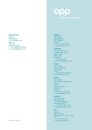 Royaume-Uni              Belgique
OPP Ltd                  OPP Belgium
Elsfield Hall            Pegasuslaan 5
15–17 Elsfield Way       1831 Diegem
Oxford                   Belgium
OX2 8EP                  t: +32 (0)2 709 2919
United Kingdom           e: belgium@opp.eu.com
t: +44 (0)845 603 9958
e: enquiry@opp.eu.com    Danemark
                         OPP Denmark ApS
                         Gl.Køge Landevej 22
                         Bygn. F1081
                         2500 Valby
                         Denmark
                         t: +45 3644 1040
                         e: danmark@opp.eu.com

                         France
                         OPP France
                         112 rue Réaumur
                         75002 Paris
                         France
                         t: +33 (0)1 55 34 92 00
                         e: france@opp.eu.com

                         Irlande
                         OPP Ireland
                         The National Management
                         Centre
                         Clonard
                         Sandyford Road
                         Dublin 16
                         Ireland
                         t: +353 (0)1 295 6443
                         e: ireland@opp.eu.com

                         Pays-Bas
                         OPP Nederland
                         Naritaweg 229
                         1043 CB Amsterdam
                         The Netherlands
                         t: +31 (0)20 586 3300
                         e: nederland@opp.eu.com

                         USA
                         IPAT, Inc.
                         P.O. Box 1188
                         Champaign, IL 61824-1188
                         USA
                         t: +1 217 352 4739
code produit: ZXFR0010   e: custserv@ipat.com
 