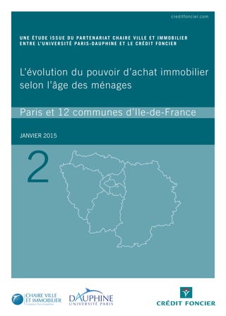 creditfoncier.com
JANVIER 2015
UNE ÉTUDE ISSUE DU PARTENARIAT CHAIRE VILLE ET IMMOBILIER
ENTRE L’UNIVERSITÉ PARIS-DAUPHINE ET LE CRÉDIT FONCIER
L’évolution du pouvoir d’achat immobilier
selon l’âge des ménages
Paris et 12 communes d’Ile-de-France
2
 