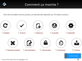 Edité par AdsVark Digital Publishing / FrenchWeb.fr - 2014
1/ Le programme Start Me Up!
Comment ça marche ?
Alibaba
Usine Digitale
Source
Sunlight Fondation
Source
Pour être considéré comme ouverte, une donnée doit répondre aux 10 critères suivants :
1. Complète 2. Primaire 3. Opportune 4. Accessible 5. Exploitable
6. Non-Discriminatoire 7. Non-Propriétaire 8. Libre de droits 9. Permanente 10. Gratuite
 