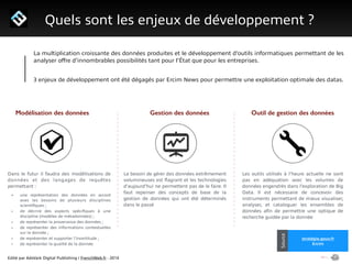 Edité par AdsVark Digital Publishing / FrenchWeb.fr - 2014
1/ Le programme Start Me Up!
Quels sont les enjeux de développement ?
Alibaba
Usine Digitale
Source
stratégie.gouv.fr
Ercim
Source
La multiplication croissante des données produites et le développement d’outils informatiques permettant de les
analyser oﬀre d’innombrables possibilités tant pour l’État que pour les entreprises.
!
3 enjeux de développement ont été dégagés par Ercim News pour permettre une exploitation optimale des datas.
Modélisation des données Gestion des données Outil de gestion des données
Les outils utilisés à l’heure actuelle ne sont
pas en adéquation avec les volumes de
données engendrés dans l’exploration de Big
Data. Il est nécessaire de concevoir des
instruments permettant de mieux visualiser,
analyser, et cataloguer les ensembles de
données aﬁn de permettre une optique de
recherche guidée par la donnée
Le besoin de gérer des données extrêmement
volumineuses est ﬂagrant et les technologies
d’aujourd’hui ne permettent pas de le faire. Il
faut repenser des concepts de base de la
gestion de données qui ont été déterminés
dans le passé
Dans le futur il faudra des modélisations de
données et des langages de requêtes
permettant :
• une représentation des données en accord
avec les besoins de plusieurs disciplines
scientiﬁques ;
• de décrire des aspects spéciﬁques à une
discipline (modèles de métadonnées) ;
• de représenter la provenance des données ;
• de représenter des informations contextuelles
sur la donnée ;
• de représenter et supporter l’incertitude ;
• de représenter la qualité de la donnée
 