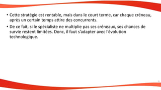 • Cette stratégie est rentable, mais dans le court terme, car chaque créneau,
après un certain temps attire des concurrents.
• De ce fait, si le spécialiste ne multiplie pas ses créneaux, ses chances de
survie restent limitées. Donc, il faut s’adapter avec l’évolution
technologique.
31
 