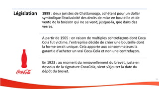 Législation 1899 : deux juristes de Chattanooga, achètent pour un dollar
symbolique l’exclusivité des droits de mise en bouteille et de
vente de la boisson qui ne se vend, jusque-là, que dans des
verres.
A partir de 1905 : en raison de multiples contrefaçons dont Coca
Cola fut victime, l’entreprise décide de créer une bouteille dont
la forme serait unique. Cela apporte aux consommateurs la
garantie d’acheter un vrai Coca-Cola et non une contrefaçon.
En 1923 : au moment du renouvellement du brevet, juste en
dessous de la signature CocaCola, vient s’ajouter la date du
dépôt du brevet.
53
 