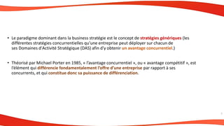 • Le paradigme dominant dans la business stratégie est le concept de stratégies génériques (les
différentes stratégies concurrentielles qu'une entreprise peut déployer sur chacun de
ses Domaines d'Activité Stratégique (DAS) afin d'y obtenir un avantage concurrentiel.)
• Théorisé par Michael Porter en 1985, « l’avantage concurrentiel », ou « avantage compétitif », est
l’élément qui différencie fondamentalement l’offre d’une entreprise par rapport à ses
concurrents, et qui constitue donc sa puissance de différenciation.
7
 