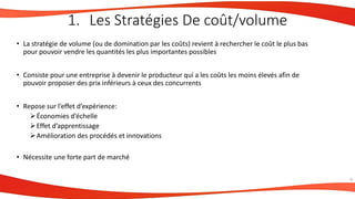 • La stratégie de volume (ou de domination par les coûts) revient à rechercher le coût le plus bas
pour pouvoir vendre les quantités les plus importantes possibles
• Consiste pour une entreprise à devenir le producteur qui a les coûts les moins élevés afin de
pouvoir proposer des prix inférieurs à ceux des concurrents
• Repose sur l’effet d’expérience:
Économies d’échelle
Effet d’apprentissage
Amélioration des procédés et innovations
• Nécessite une forte part de marché
9
1. Les Stratégies De coût/volume
 