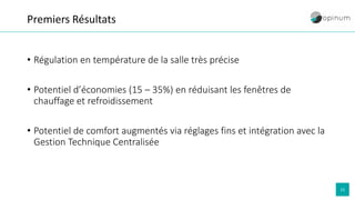 15
Premiers Résultats
• Régulation en température de la salle très précise
• Potentiel d’économies (15 – 35%) en réduisant les fenêtres de
chauffage et refroidissement
• Potentiel de comfort augmentés via réglages fins et intégration avec la
Gestion Technique Centralisée
 