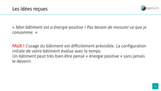 19
Les idées reçues
« Mon bâtiment est a énergie positive ! Pas besoin de mesurer ce que je
consomme. »
FAUX ! L’usage du bâtiment est difficilement prévisible. La configuration
initiale de votre bâtiment évolue avec le temps.
Un bâtiment peut très bien être pensé « énergie positive » sans jamais
le devenir.
 