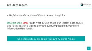 20
Les idées reçues
« J’ai fais un audit de mon bâtiment. Je sais où agir ! »
OK, c’est vrai ! MAIS l’audit n’est qu’une photo à un instant T. De plus, si
une fuite apparait à la suite de votre audit, impossible d’avoir cette
information dans l’audit.
Une chasse d’eau qui coule = jusqu’à 72 euros / mois
 