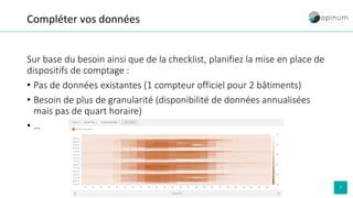 7
Compléter vos données
Sur base du besoin ainsi que de la checklist, planifiez la mise en place de
dispositifs de comptage :
• Pas de données existantes (1 compteur officiel pour 2 bâtiments)
• Besoin de plus de granularité (disponibilité de données annualisées
mais pas de quart horaire)
• …
 