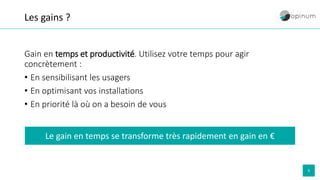9
Les gains ?
Gain en temps et productivité. Utilisez votre temps pour agir
concrètement :
• En sensibilisant les usagers
• En optimisant vos installations
• En priorité là où on a besoin de vous
Le gain en temps se transforme très rapidement en gain en €
 