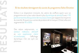 SOLUTIO
L’expérience digitale ne s’arrête pas à la simple animation des vitrines. En effet,
les dispositifs digitaux sont également présent à l’intérieur des salons. C’est
le cas notamment de tablettes code-barres, afin d’accompagner les clientes
dans leurs achats. Ces tablettes, installées en rayon au milieu des produits,
permettent, par le simple scan du produit, d’accéder à des informations
complémentaires : caractéristiques produit, conseils d’utilisation, autres
produits de la même gamme, etc.
Lespossibilitésdecontenusontmultiples.Ilestégalementpossibledeproposer
aux clientes de s’envoyer les contenus par mail, ce qui permet au salon de
collecter les données de ses clientes afin d’adopter une communication
personnalisée.
Etude de cas - L’Oréal
Le digital media, pour une expérience prolongée et sans couture
 