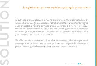 SOLUTIO
D’autres salons sont allés plus loin dans l’expérience digitale, à l’image du salon
Dumazet, qui a intégré à ses espaces notre borne selfie. Parfaitement intégrée
au salon, cette borne selfie permet d’animer les ventes, d’alimenter les réseaux
sociaux du salon de manière virale, d’acquérir une image de marque innovante
et avant-gardiste, mais surtout, de collecter les données des clientes pour
personnaliser ensuite la communication.
En effet, un fois le selfie capturé, les clientes peuvent se l’envoyer par email
en remplissant un formulaire de contact. Il est ensuite possible d’envoyer la
photo accompagnée d’une newsletter personnalisée par exemple.
Etude de cas - L’Oréal
Le digital media, pour une expérience prolongée et sans couture
 