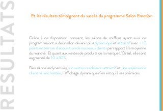 Grâce à ce disposition innovant, les salons de coiffure ayant suivi ce
programme ont vu leur salon devenir plus dynamique et attractif avec + 10
pointsentermesd’acquisitiondenouveauxclientsparrapportàlamoyenne
du marché. Et quant aux ventes de produits de la marque L’Oréal, elles ont
augmenté de 10 à 30%.
Des salons redynamisés, un secteur redevenu attractif et une expérience
client ré-enchantée, l’affichage dynamique n’en est qu’à ses prémices.
RESULTATS Et les résultats témoignent du succès du programme Salon Emotion
 