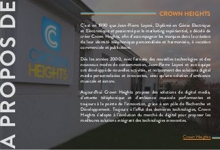 CROWN HEIGHTS
C’est en 1990 que Jean-Pierre Layani, Diplômé en Génie Electrique
et Electronique et passionné par le marketing expérientiel, a décidé de
créer Crown Heights, afin d’accompagner les marques dans la création
de leur identité téléphonique personnalisée et harmonisée, à vocation
commerciale et publicitaire.
Dès les années 2000, avec l’arrivée des nouvelles technologies et des
nouveaux modes de consommation, Jean-Pierre Layani et son équipe
ont développé de nouvelles activités, et notamment des solutions digital
media personnalisées et innovantes, ainsi qu’une solution d’ambiance
musicale et sonore.
Aujourd’hui Crown Heights propose des solutions de digital media,
d’attente téléphonique et d’ambiance musicale performantes et
toujours à la pointe de l’innovation, grâce à son pôle de Recherche et
Développement. Toujours à l’affut des dernières technologies, Crown
Heights s’adapte à l’évolution du marché du digital pour proposer les
meilleures solutions intégrant des technologies innovantes.
Crown Heights
APROPOSDE
 