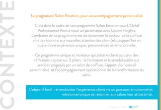CONTEXTE
Etude de cas - L’Oréal
Le programme Salon Emotion, pour un accompagnement personnalisé
C’est dans le cadre de son programme Salon Emotion que L’Oréal
Professionnel Paris a noué un partenariat avec Crown Heights.
L’ambition de ce programme est de dynamiser le secteur de la coiffure
afin de répondre aux nouvelles attentes des client(e)s, aujourd’hui en
quête d’une expérience unique, personnalisée et émotionnelle.
Ce programme unique et novateur qui place le client au cœur des
réflexions, repose sur 3 piliers : la formation et la sensibilisation aux
services proposés par un salon de coiffure, l’apport d’un conseil
personnalisé et l’accompagnement opérationnel de la transformation du
salon.
L’objectif final : ré-enchanter l’expérience client via un parcours émotionnel et
relationnel unique et redonner aux salons leur attractivité.
 