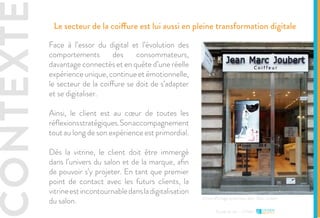 CONTEXTE Le secteur de la coiffure est lui aussi en pleine transformation digitale
Face à l’essor du digital et l’évolution des
comportements des consommateurs,
davantage connectés et en quête d’une réelle
expérience unique, continue et émotionnelle,
le secteur de la coiffure se doit de s’adapter
et se digitaliser.
Ainsi, le client est au cœur de toutes les
réflexionsstratégiques.Sonaccompagnement
tout au long de son expérience est primordial.
Dès la vitrine, le client doit être immergé
dans l’univers du salon et de la marque, afin
de pouvoir s’y projeter. En tant que premier
point de contact avec les futurs clients, la
vitrineestincontournabledansladigitalisation
du salon.
Etude de cas - L’Oréal
Vitrine affichage dynamique Jean-Marc Joubert
 