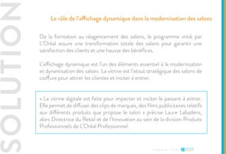 SOLUTION
Etude de cas - L’Oréal
De la formation au réagencement des salons, le programme initié par
L’Oréal assure une transformation totale des salons pour garantir une
satisfaction des clients et une hausse des bénéfices.
L’affichage dynamique est l’un des éléments essentiel à la modernisation
et dynamisation des salons. La vitrine est l’atout stratégique des salons de
coiffure pour attirer les clientes et inciter à entrer.
« La vitrine digitale est faite pour impacter et inciter le passant à entrer.
Elle permet de diffuser des clips de marques, des films publicitaires relatifs
aux différents produits que propose le salon » précise Laure Labadens,
alors Directrice du Retail et de l’Innovation au sein de la division Produits
Professionnels de L’Oréal Professionnel.
Le rôle de l’affichage dynamique dans la modernisation des salons
 