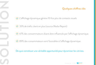 SOLUTION
Etude de cas - L’Oréal
Quelques chiffres clés
L’affichage dynamique génère 10 fois plus de contacts visuels
33% de trafic client en plus (source Media Report)
89% des consommateurs sont favorables à l’affichage dynamique
67% des consommateurs disent être influencés par l’affichage dynamique.
De quoi constituer une véritable opportunité pour dynamiser les vitrines.
 