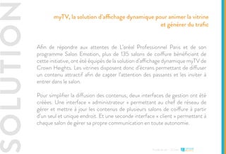 SOLUTION
Etude de cas - L’Oréal
Afin de répondre aux attentes de L’oréal Professionnel Paris et de son
programme Salon Emotion, plus de 135 salons de coiffure bénéficiant de
cette initiative, ont été équipés de la solution d’affichage dynamique myTV de
Crown Heights. Les vitrines disposent donc d’écrans permettant de diffuser
un contenu attractif afin de capter l’attention des passants et les inviter à
entrer dans le salon.
Pour simplifier la diffusion des contenus, deux interfaces de gestion ont été
créées. Une interface « administrateur » permettant au chef de réseau de
gérer et mettre à jour les contenus de plusieurs salons de coiffure à partir
d’un seul et unique endroit. Et une seconde interface « client » permettant à
chaque salon de gérer sa propre communication en toute autonomie.
myTV, la solution d’affichage dynamique pour animer la vitrine
et générer du trafic
 