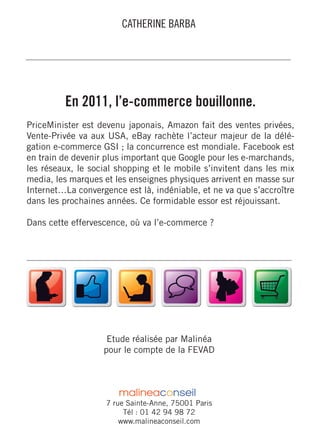 CATHERINE BARBA




         En 2011, l’e-commerce bouillonne.
PriceMinister est devenu japonais, Amazon fait des ventes privées,
Vente-Privée va aux USA, eBay rachète l’acteur majeur de la délé-
gation e-commerce GSI ; la concurrence est mondiale. Facebook est
en train de devenir plus important que Google pour les e-marchands,
les réseaux, le social shopping et le mobile s’invitent dans les mix
media, les marques et les enseignes physiques arrivent en masse sur
Internet…La convergence est là, indéniable, et ne va que s’accroître
dans les prochaines années. Ce formidable essor est réjouissant.

Dans cette effervescence, où va l’e-commerce ?




                    Etude réalisée par Malinéa
                   pour le compte de la FEVAD




                    7 rue Sainte-Anne, 75001 Paris
                         Tél : 01 42 94 98 72
                        www.malineaconseil.com
 