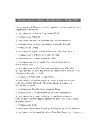 Christophe Agnus, extraits de « L’Internet a 10 ans », Blog Les Echos


« Je me souviens de Mosaic, le premier navigateur, qui nous avait fait ouvrir
de grands yeux émerveillés.
Je me souviens de l’arrivée de FranceNet en 1994.
Je me souviens de Netscape.
Je me souviens des réunions à l’Atelier, avec Jean-Michel Billaut.
Je me souviens que personne, ou presque, ne croyait à Internet.
Je me souviens de Lokace.
Je me souviens de Mygale, puis de Multimania. Et aussi de Nomade.
Je me souviens de la difficulté du marché en 1998.
Je me souviens de la folie du marché en 1999.
Je me souviens que tout le monde s’est mis à mettre de l’argent
dans n’importe quoi.
Je me souviens que les «First Tuesday» avaient demandé à Transfert,
qui organisait déjà un dîner de pionniers du Net le premier mardi du mois,
s’ils pouvaient le faire ce jour là.
Je me souviens d’Aucland et Fabrice Grinda.
Je me souviens d’un très bon papier de Laurent Mauriac sur Boo.com
où on se demandait comment cette société pouvait bien avoir levé
800 millions de francs.
Je me souviens de Caramail et des saunas de Spray.
Je me souviens de la fin de Boo.com, un an après son lancement.
Je me souviens que je devais me battre pour expliquer qu’Amazon
serait un jour une énorme société bénéficiaire, et que mes interlocuteurs
ricanaient souvent.
Je me souviens du crash.
Je me souviens des chiffres d’affaires qui s’effondrent de 70% en deux mois.
Je me souviens que les abonnés à Internet étaient de plus en plus nombreux ».
 