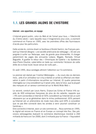 2020, la fin du e-commerce ?




1.1. LES GRANDS JALONS DE L’HISTOIRE

Internet : une apparition, un voyage

L’Internet grand public, celui du Web et de l’email pour tous, « l’électricité
du 21ème siècle » sans laquelle nous n’imaginerions plus vivre, a vraiment
commencé en France en 1995, avec les premières offres des fournisseurs
d’accès pour les particuliers.

Cette année-là, comme disait ce facétieux d’André Santini, les Français pen-
sent qu’Internet désigne « une société américaine de nettoyage ». On est une
poignée à surfer sur Netscape, avec de grands yeux émerveillés. A charger
patiemment les pages des annuaires Lokace, Mygale, Nomade, Virtual
Baguette. A guetter le retour des « Chroniques de Cybérie » du Québécois
Jean-Pierre Cloutier, cyber-lettre en texte qui commente l’éclosion de cette
drôle de e-chose toute neuve venue de nulle part…

En août 1995, deux sondages attirent l’attention sur l’e-commerce.

Le premier est réalisé par l’institut Médiangles : « Au cours des six derniers
mois, près d’un utilisateur sur cinq a réalisé un achat ou effectué une réser-
vation à partir d’informations recueillies sur Internet. Et quatre personnes
interrogées sur cinq considèrent qu’il serait utile, dans le futur, que la plupart
des marques ait un serveur commercial sur le World Wide Web ».

Le second, conduit par Louis Harris, Enjeux-Les Echos et France Info au-
près de 400 entreprises françaises de plus de dix salariés, rapporte que
« 9% sont connectées à Internet et 50% considèrent qu’Internet est un outil
nécessaire qui va se généraliser dans le milieu professionnel. 65% pensent
qu’Internet est un phénomène de mode mais elles sont 69% à considérer
que ne pas être connecté dans les années à venir pourrait constituer un
handicap ».
Etre connecté à Internet, avoir un site commercial… Nous sommes en 1995,
le digital est encore en France et en Europe un concept très flou. Des pré-
visions extravagantes évaluent le commerce électronique mondial à 200
milliards de francs en l’an 2000, dont 3 milliards pour la France – l’équivalent

14
 