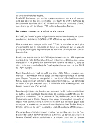 de trois hypermarchés moyens.
En réalité, les transactions sur les « serveurs commerciaux » iront bien au-
delà des attentes les plus optimistes : en 2000, le chiffre d’affaires de
l’e-commerce atteindra déjà 280 milliards de francs (42 milliards d’euros)
dans le monde et 15 milliards (700 millions d’euros) en France.

Les « serveurs commerciaux » arrivent sur « le réseau »

En 1995, la Fevad s’appelle le Syndicat des entreprises de vente par corres-
pondance et à distance (SEVPCD) ; 230 VADistes y sont adhérents.

Une enquête rend compte qu’ils sont 77,5% à souhaiter recevoir plus
d’informations sur le commerce en ligne, en particulier sur les aspects
juridiques, les moyens de paiement et les modalités techniques des transac-
tions on-line.

En réponse à cette attente, le SEVPCD publiera en octobre 1996 le premier
numéro de sa Note d’information Internet et Commerce Electronique, cahier
mensuel sur « les possibilités commerciales qu’offre le réseau », dont les
cinq cent membres actuels de la Fevad reçoivent en ce mois de juin 2011
le 176ème numéro.

Parmi les adhérents, vingt ont créé leur site. « Site Web », « serveur com-
mercial » - déformation Minitel oblige : on mélange un peu tous les termes
pour désigner l’e-commerce en gestation. Les sites sont lents et bizarrement
fichus, avec un design sommaire, des pages interminables... L’e-commerce
au début n’est pas vraiment sexy ; il ressemble à du marketing direct sur
l’écran monochrome d’un Minitel.

Dans la majorité des cas, les sites se contentent de décrire leurs activités et
de publier leurs catalogues de produits ou de services : caractéristiques, dis-
ponibilité, promotions. C’est le cas du Club Dial, de Manutan, de La Redoute
(qui renvoie vers le Minitel Redoute pour passer commande et comporte un
espace Yves Saint-Laurent). Souvent ce ne sont que quelques pages avec
un espace de réservation par formulaire ou téléphone (Yves Rocher, Banque
Directe, Comtesse du Barry - en anglais, Les Editions Lamy, JM.Bruneau...).

L’achat en ligne n’est directement possible que sur 3suisses.com, La Bou-
tique du télé-achat de Pierre Bellemare et Novalis. Ce dernier, qui propose à
la vente 400 000 références de livres et de disques, prend soin de rappeler

                                                     Les débuts du e-commerce   15
 