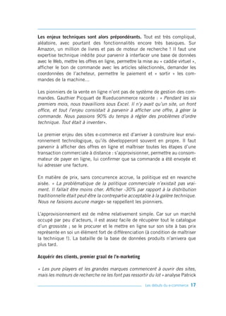 Les enjeux techniques sont alors prépondérants. Tout est très compliqué,
aléatoire, avec pourtant des fonctionnalités encore très basiques. Sur
Amazon, un million de livres et pas de moteur de recherche ! Il faut une
expertise technique inédite pour parvenir à interfacer une base de données
avec le Web, mettre les offres en ligne, permettre la mise au « caddie virtuel »,
afficher le bon de commande avec les articles sélectionnés, demander les
coordonnées de l’acheteur, permettre le paiement et « sortir » les com-
mandes de la machine…

Les pionniers de la vente en ligne n’ont pas de système de gestion des com-
mandes. Gauthier Picquart de Rueducommerce raconte : « Pendant les six
premiers mois, nous travaillions sous Excel. Il n’y avait qu’un site, un front
office, et tout l’enjeu consistait à parvenir à afficher une offre, à gérer la
commande. Nous passions 90% du temps à régler des problèmes d’ordre
technique. Tout était à inventer».

Le premier enjeu des sites e-commerce est d’arriver à construire leur envi-
ronnement technologique, qu’ils développeront souvent en propre. Il faut
parvenir à afficher des offres en ligne et maîtriser toutes les étapes d’une
transaction commerciale à distance : s’approvisionner, permettre au consom-
mateur de payer en ligne, lui confirmer que sa commande a été envoyée et
lui adresser une facture.

En matière de prix, sans concurrence accrue, la politique est en revanche
aisée. « La problématique de la politique commerciale n’existait pas vrai-
ment. Il fallait être moins cher. Afficher -30% par rapport à la distribution
traditionnelle était peut-être la contrepartie acceptable à la galère technique.
Nous ne faisions aucune marge» se rappellent les pionniers.

L’approvisionnement est de même relativement simple. Car sur un marché
occupé par peu d’acteurs, il est assez facile de récupérer tout le catalogue
d’un grossiste ; se le procurer et le mettre en ligne sur son site à bas prix
représente en soi un élément fort de différenciation (à condition de maîtriser
la technique !). La bataille de la base de données produits n’arrivera que
plus tard.

Acquérir des clients, premier graal de l’e-marketing

« Les pure players et les grandes marques commencent à ouvrir des sites,
mais les moteurs de recherche ne les font pas ressortir du lot » analyse Patrick

                                                       Les débuts du e-commerce   17
 