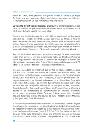 2020, la fin du e-commerce ?

Robin en 1997, alors président du groupe PlaNet et créateur de Régie
On Line, une des premières régies publicitaires françaises sur Internet.
« Pour être consulté, un site commercial doit être visible ».

La visibilité devient très vite la grande priorité. Pour prendre rapidement des
parts de marché, les préoccupations des e-marchands se focalisent sur la
génération de trafic qualifié vers leurs sites.

Certains sont tentés de créer de la notoriété en investissant sur les media
traditionnels. « C’était la frénésie autour des levées de fonds, la fuite en
avant. Beaucoup de fonds poussaient les premiers sites e-commerce à dé-
penser l’argent levé en acquisition de clients dans des campagnes offline
d’autant plus absurdes qu’on était très peu équipé pour en mesurer le ROI »
se rappelle Xavier Garambois d’Amazon.fr, alors co-fondateur de Wine&co.

Avec les limitations techniques, le moindre passage TV avait rapidement
raison d’un serveur ; tout site e-commerce habile en Relations Presse se
trouve régulièrement inaccessible. Et comme les hébergeurs n’étaient pas
très nombreux (un serveur chez France Telecom pouvait héberger jusqu’à 25
sites), si un serveur « tombait », tous les autres tombaient.

Très vite cependant, on s’aperçoit que le Web se révèle diablement plus
efficace pour conquérir des clients et collecter des adresses email. Les
e-marchands confient alors aux jeunes sociétés expertes de l’achat d’espace
online, Carat Multimedia ou OMD Interactive, le soin de piloter leurs cam-
pagnes d’acquisition sur Internet. A l’époque, on achète au Coût Pour Mille
et on fait de la bannière. « La première bannière date d’octobre 1994. Elles
se sont très vite multipliées, décliné en de multiples formes, s’animant,
faisant du bruit ... Les investissements qui se déversaient sur le Web via la
Bourse et les investisseurs se transformaient en boutons, billboards,
sponsorships, skyscrapers. C’était Broadway ! Mais ça marchait : il n’était
pas rare d’avoir des taux de clic de plus de 10% » rapporte Cécile Moulard,
qui dirigeait alors Carat Multimedia.

« Pour que l’acquisition online fonctionne à coût compétitif, il fallait de gros
investissements, construire un portefeuille global sur le Web. C’est seulement
en engageant d’importants budgets qu’il était possible de négocier des condi-
tions tarifaires intéressantes (jusqu’à 0,2 € le Coût Pour Mille sur Yahoo!).
Un plan media type consistait à mixer une présence massive sur les gros
portails AOL, MSN, Yahoo, Wanadoo… des présences au clic sur des sites

18
 