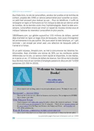 2020, la fin du e-commerce ?

Aux Etats-Unis, le site de Lenscrafters, vendeur de lunettes et de lentilles de
contact, propose dès 1996 un service personnalisé pour surveiller sa vision,
un petit test amusant pour évaluer sa vue… Pour en bénéficier, il suffit de
renseigner en ligne un formulaire où l’on indique la date de son dernier achat
de lunettes, de sa dernière visite chez l’ophtalmologiste. Avant la date anni-
versaire, Lenscrafters envoie par email un rappel de nouveau rendez-vous et
indique l’adresse du revendeur Lenscrafters le plus proche.

1800flowers.com, qui génère aujourd’hui 155 millions de dollars, permet
déjà d’acheter en ligne un large choix de bouquets, mais aussi d’enregistrer
les anniversaires à ne pas oublier. Dix jours avant la date fatidique, un « gift
reminder » est envoyé par email avec une sélection de bouquets prêts à
l’achat et à l’envoi.

Et un petit nouveau, Amazon.com, se met à concurrencer les librairies tra-
ditionnelles. Avec d’emblée une remise de 30% sur les meilleures ventes
référencées sur le site, un service client rapide et disponible, le site réalise,
en à peine un an, 17 millions de dollars de revenus. Son CA se met à doubler
tous les trois mois et son nombre d’employés passera en deux ans de 7 à 650
personnes (33 700 fin 2010).




                               La première page d’accueil d’amazon.com en 1995
20
 