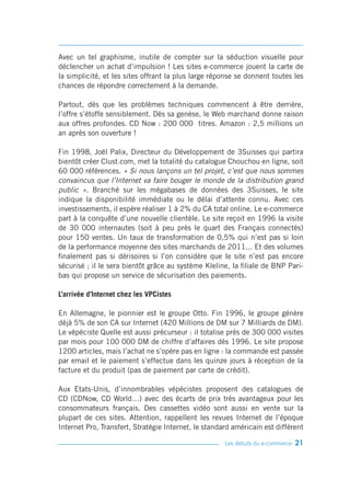 Avec un tel graphisme, inutile de compter sur la séduction visuelle pour
déclencher un achat d’impulsion ! Les sites e-commerce jouent la carte de
la simplicité, et les sites offrant la plus large réponse se donnent toutes les
chances de répondre correctement à la demande.

Partout, dès que les problèmes techniques commencent à être derrière,
l’offre s’étoffe sensiblement. Dès sa genèse, le Web marchand donne raison
aux offres profondes. CD Now : 200 000 titres. Amazon : 2,5 millions un
an après son ouverture !

Fin 1998, Joël Palix, Directeur du Développement de 3Suisses qui partira
bientôt créer Clust.com, met la totalité du catalogue Chouchou en ligne, soit
60 000 références. « Si nous lançons un tel projet, c’est que nous sommes
convaincus que l’Internet va faire bouger le monde de la distribution grand
public ». Branché sur les mégabases de données des 3Suisses, le site
indique la disponibilité immédiate ou le délai d’attente connu. Avec ces
investissements, il espère réaliser 1 à 2% du CA total online. Le e-commerce
part à la conquête d’une nouvelle clientèle. Le site reçoit en 1996 la visite
de 30 000 internautes (soit à peu près le quart des Français connectés)
pour 150 ventes. Un taux de transformation de 0,5% qui n’est pas si loin
de la performance moyenne des sites marchands de 2011... Et des volumes
finalement pas si dérisoires si l’on considère que le site n’est pas encore
sécurisé ; il le sera bientôt grâce au système Kleline, la filiale de BNP Pari-
bas qui propose un service de sécurisation des paiements.

L’arrivée d’Internet chez les VPCistes

En Allemagne, le pionnier est le groupe Otto. Fin 1996, le groupe génère
déjà 5% de son CA sur Internet (420 Millions de DM sur 7 Milliards de DM).
Le vépéciste Quelle est aussi précurseur : il totalise près de 300 000 visites
par mois pour 100 000 DM de chiffre d’affaires dès 1996. Le site propose
1200 articles, mais l’achat ne s’opère pas en ligne : la commande est passée
par email et le paiement s’effectue dans les quinze jours à réception de la
facture et du produit (pas de paiement par carte de crédit).

Aux Etats-Unis, d’innombrables vépécistes proposent des catalogues de
CD (CDNow, CD World…) avec des écarts de prix très avantageux pour les
consommateurs français. Des cassettes vidéo sont aussi en vente sur la
plupart de ces sites. Attention, rappellent les revues Internet de l’époque
Internet Pro, Transfert, Stratégie Internet, le standard américain est différent

                                                      Les débuts du e-commerce   21
 