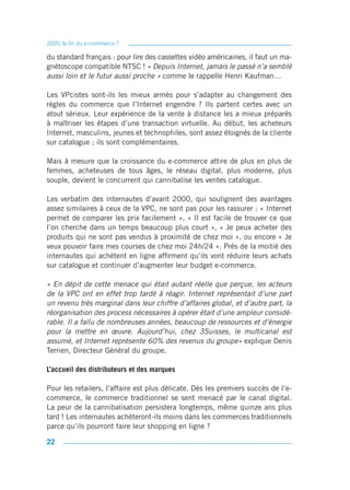 2020, la fin du e-commerce ?

du standard français : pour lire des cassettes vidéo américaines, il faut un ma-
gnétoscope compatible NTSC ! « Depuis Internet, jamais le passé n’a semblé
aussi loin et le futur aussi proche » comme le rappelle Henri Kaufman…

Les VPcistes sont-ils les mieux armés pour s’adapter au changement des
règles du commerce que l’Internet engendre ? Ils partent certes avec un
atout sérieux. Leur expérience de la vente à distance les a mieux préparés
à maîtriser les étapes d’une transaction virtuelle. Au début, les acheteurs
Internet, masculins, jeunes et technophiles, sont assez éloignés de la cliente
sur catalogue ; ils sont complémentaires.

Mais à mesure que la croissance du e-commerce attire de plus en plus de
femmes, acheteuses de tous âges, le réseau digital, plus moderne, plus
souple, devient le concurrent qui cannibalise les ventes catalogue.

Les verbatim des internautes d’avant 2000, qui soulignent des avantages
assez similaires à ceux de la VPC, ne sont pas pour les rassurer : « Internet
permet de comparer les prix facilement », « Il est facile de trouver ce que
l’on cherche dans un temps beaucoup plus court », « Je peux acheter des
produits qui ne sont pas vendus à proximité de chez moi », ou encore « Je
veux pouvoir faire mes courses de chez moi 24h/24 ». Près de la moitié des
internautes qui achètent en ligne affirment qu’ils vont réduire leurs achats
sur catalogue et continuer d’augmenter leur budget e-commerce.

« En dépit de cette menace qui était autant réelle que perçue, les acteurs
de la VPC ont en effet trop tardé à réagir. Internet représentait d’une part
un revenu très marginal dans leur chiffre d’affaires global, et d’autre part, la
réorganisation des process nécessaires à opérer était d’une ampleur considé-
rable. Il a fallu de nombreuses années, beaucoup de ressources et d’énergie
pour la mettre en œuvre. Aujourd’hui, chez 3Suisses, le multicanal est
assumé, et Internet représente 60% des revenus du groupe» explique Denis
Terrien, Directeur Général du groupe.

L’accueil des distributeurs et des marques

Pour les retailers, l’affaire est plus délicate. Dès les premiers succès de l’e-
commerce, le commerce traditionnel se sent menacé par le canal digital.
La peur de la cannibalisation persistera longtemps, même quinze ans plus
tard ! Les internautes achèteront-ils moins dans les commerces traditionnels
parce qu’ils pourront faire leur shopping en ligne ?

22
 