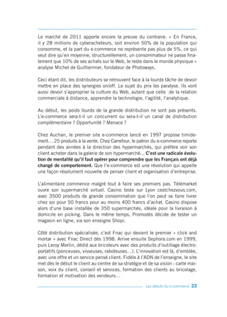 Le marché de 2011 apporte encore la preuve du contraire. « En France,
il y 28 millions de cyberacheteurs, soit environ 50% de la population qui
consomme, et la part du e-commerce ne représente pas plus de 5%, ce qui
veut dire qu’en moyenne, structurellement, un consommateur ne passe fina-
lement que 10% de ses achats sur le Web, le reste dans le monde physique »
analyse Michel de Guilhermier, fondateur de Photoways.

Ceci étant dit, les distributeurs se retrouvent face à la lourde tâche de devoir
mettre en place des synergies on/off. Le sujet du prix les paralyse. Ils vont
aussi devoir s’approprier la culture du Web, autant que celle de la relation
commerciale à distance, apprendre la technologie, l’agilité, l’analytique.

Au début, les poids lourds de la grande distribution ne sont pas présents.
L’e-commerce sera-t-il un concurrent ou sera-t-il un canal de distribution
complémentaire ? Opportunité ? Menace ?

Chez Auchan, le premier site e-commerce lancé en 1997 propose timide-
ment… 25 produits à la vente. Chez Carrefour, le patron du e-commerce reporte
pendant des années à la direction des hypermarchés, qui préfère voir son
client acheter dans la galerie de son hypermarché... C’est une radicale évolu-
tion de mentalité qu’il faut opérer pour comprendre que les Français ont déjà
changé de comportement. Que l’e-commerce est une révolution qui appelle
une façon résolument nouvelle de penser client et organisation d’entreprise.

L’alimentaire commence malgré tout à faire ses premiers pas. Télémarket
ouvre son supermarché virtuel. Casino teste sur Lyon cestchezvous.com,
avec 3500 produits de grande consommation que l’on peut se faire livrer
chez soi pour 50 francs pour au moins 400 francs d’achat. Casino dispose
alors d’une base installée de 350 supermarchés, idéale pour la livraison à
domicile en picking. Dans le même temps, Promodès décide de tester un
magasin en ligne, via son enseigne Shopi.

Côté distribution spécialisée, c’est Fnac qui devient le premier « click and
mortar » avec Fnac Direct dès 1998. Arrive ensuite Sephora.com en 1999,
puis Leroy Merlin, dédié aux bricoleurs avec des produits d’outillage électro-
portatifs (ponceuses, visseuses, raboteuses…). L’innovation est là, d’emblée,
avec une offre et un service pensé client. Fidèle à l’ADN de l’enseigne, le site
met dès le début le client au centre de sa stratégie et de sa vision : carte mai-
son, voix du client, conseil et services, formation des clients au bricolage,
formation et motivation des vendeurs…

                                                       Les débuts du e-commerce   23
 