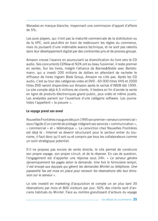 Wanadoo en marque blanche, moyennant une commission d’apport d’affaire
de 5%.

Les pure players, qui n’ont pas la maturité commerciale de la distribution ou
de la VPC, sont peut-être en train de redécouvrir les règles du commerce,
mais ils jouissent d’une indéniable avance technique, et ne sont pas ralentis
dans leur développement digital par des contraintes prix et de process groupe.

Amazon creuse l’avance en poursuivant sa diversification du livre vers le CD
audio. Ses concurrents CDNow et N2K ont eu beau fusionner, il reste premier
en ventes. Sur les livres, malgré l’alliance de Barnes&Noble avec Bertels-
mann, qui a investi 200 millions de dollars en attendant de racheter le
diffuseur de livres Ingram Book Group, Amazon ne cille pas. Après les CD
audio, c’est au tour des catégories video et DVD : 60 000 titres VHS et 2000
titres DVD seront disponibles sur Amazon après le rachat d’IMDB été 1999.
Le site compte déjà 4,5 millions de clients. Il testera en fin d’année la vente
en ligne de produits électroniques grand public, jeux vidéo et même jouets.
Les analystes parient sur l’ouverture d’une catégorie software. Les journa-
listes l’appellent « la pieuvre ».

Le voyage prend son envol

Nouvelles Frontières inaugure dès juin 1995 son premier « serveur commercial »
sous l’égide d’un comité de pilotage intégrant ses services « communication »,
« commercial » et « télématique ». La conviction chez Nouvelles Frontières
est déjà là : Internet va devenir structurant pour le secteur entier du tou-
risme, il faut donc qu’il soit vu et compris par tous les collaborateurs comme
un outil stratégique potentiel.

S’il ne propose pas encore de vente directe, le site permet de construire
son propre voyage, son propre circuit, et de le réserver. En cas de question,
l’engagement est d’apporter une réponse sous 24h. « Le serveur génère
dynamiquement les pages selon la demande. Une fois le formulaire rempli,
il est envoyé aux équipes qui gèrent les demandes Minitel ou téléphone. Une
passerelle fax est mise en place pour recevoir les réservations dès leur émis-
sion sur le serveur ».

Le site investit en marketing d’acquisition et compte un an plus tard 30
réservations par mois et 800 visiteurs par jour. 50% des clients sont d’an-
ciens habitués du Minitel. Face au nombre grandissant d’acteurs du voyage

                                                     Les débuts du e-commerce   25
 