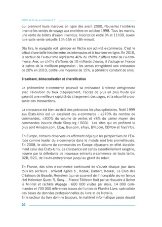 2020, la fin du e-commerce ?

qui prennent leurs marques en ligne dès avant 2000, Nouvelles Frontières
invente les ventes de voyage aux enchères en octobre 1998. Tous les mardis,
une vente de billets d’avion invendus. Inscription entre 9h et 11h30, ouver-
ture salle vente virtuelle 13h-15h et 18h-minuit.

Dès lors, le voyagiste voit grimper en flèche son activité e-commerce. C’est le
début d’une belle histoire entre les internautes et le tourisme en ligne. En 2010,
le secteur de l’e-tourisme représente 40% du chiffre d’affaire total de l’e-com-
merce. Avec un chiffre d’affaires de 10 milliards d’euros, il s’adjuge en France
la palme de la meilleure progression : les ventes enregistrent une croissance
de 20% en 2010, contre une moyenne de 15%, à périmètre constant de sites.

Broadband, démocratisation et diversification

Le phénomène e-commerce poursuit sa croissance à vitesse vertigineuse
avec l’évolution du taux d’équipement, l’accès de plus en plus fluide qui
garantit une meilleure rapidité du chargement des pages, et la sécurité crois-
sante des transactions.

La croissance est bien au-delà des prévisions les plus optimistes. Noël 1999
aux Etats-Unis est un excellent cru e-commerce : +270% du nombre de
commandes, +300% du volume de ventes et +8% du panier moyen des
commandes (source étude Shop.org / BCG). Les sites qui en profitent le
plus sont Amazon.com, Ebay, Buy.com, eToys, BN.com, CDNow et Toys’r’Us.

En Europe, certains observateurs affirment déjà que les perspectives de l’Eu-
rope comme leader du e-commerce dans le monde sont très prometteuses.
En 2008, le volume de commandes en Europe dépassera en effet durable-
ment celui des Etats-Unis. La croissance est certes essentiellement exogène,
nourrie par la déferlante de nouveaux entrants e-commerce de toute taille,
B2B, B2C, de l’auto-entrepreneur jusqu’au géant du retail.

En France, des sites e-commerce continuent de s’ouvrir chaque jour dans
tous les secteurs : arrivent Agnès b., Kodak, Damart, Kookaï, Le Club des
Créateurs de Beauté, Heineken (qui se souvient de l’incroyable jeu en temps
réel Heineken Quest ?), Sony… France Télécom finit par se résoudre à lâcher
le Minitel et rachète Alapage : 600 000 visites par mois, 14 000 com-
mandes et 700 000 références issues de l’union de Planète Livre, spécialiste
des bases de données professionnelles du livre et de Novalis.
Si le secteur du livre domine toujours, le matériel informatique passe devant

26
 