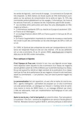 les ventes de logiciels ; vient ensuite le voyage. L’e-commerce en Europe est
très disparate. Le BCG réalise une étude auprès de 546 distributeurs euro-
péens sur les secteurs de consommation de la vente en ligne. Si 75% des
commandes portent globalement sur les voyages, l’informatique, les livres et
les services financiers, on observe de très importantes spécificités locales :
• Les enchères entre particuliers sont deux fois plus développées en Alle-
magne qu’ailleurs ;
• L’informatique représente 20% du marché en Europe et seulement 10%
en France et en Allemagne ;
• Le courtage financier atteint 30% en France quand il n’est que de 3% en
Angleterre ;
• En France l’augmentation importante du nombre de nouveaux e-marchands
fait chuter la part des commandes sur les sites étrangers de 30% à 16% en
un an.

En 1999, le Syndicat des entreprises de vente par correspondance et à dis-
tance est rebaptisée Fevad et crée son site Internet. 176 de ses adhérents
ont un site e-commerce. Et au 31 janvier 2000, www.fevad.com enregistre
déjà plus de 66 000 visites mensuelles.

Peurs mythiques et légendes

C’est l’époque où Fnac.com introduit à son insu une légende encore large-
ment répandue selon laquelle le site e-commerce d’un réseau de magasins
devrait générer autant de chiffre d’affaires que la première boutique du réseau.
Ce qui est aujourd’hui édicté en règle viendrait de la publication d’un classe-
ment par la Fnac de la performance de ses magasins incluant le site marchand,
assorti du commentaire : « L’an prochain, fnac.com sera le premier magasin du
réseau »…

La personnalisation fait son apparition, et avec elle le mythe du one-to-one.
Des « agents intelligents » permettent de proposer sur un site e-commerce
une aide personnalisée, un catalogue sur mesure (« manteau laine et cache-
mire marron à moins de 3000 francs »), un message différent par client.
L’idée est séduisante, mais son implémentation technologique et son coût
beaucoup moins...

Après le one-to-one, c’est le tout gratuit qui prend le relais. Tout sera gratuit.
Le quotidien «The Sun » annonce en Angleterre son service d’accès gratuit à
Internet, Wanadoo lancera le gratuit B2B.fr, services pratiques à destination

                                                       Les débuts du e-commerce   27
 