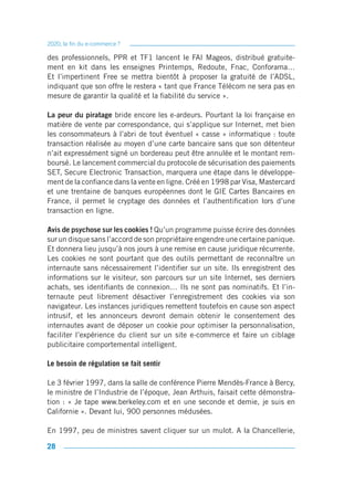 2020, la fin du e-commerce ?

des professionnels, PPR et TF1 lancent le FAI Mageos, distribué gratuite-
ment en kit dans les enseignes Printemps, Redoute, Fnac, Conforama…
Et l’impertinent Free se mettra bientôt à proposer la gratuité de l’ADSL,
indiquant que son offre le restera « tant que France Télécom ne sera pas en
mesure de garantir la qualité et la fiabilité du service ».

La peur du piratage bride encore les e-ardeurs. Pourtant la loi française en
matière de vente par correspondance, qui s’applique sur Internet, met bien
les consommateurs à l’abri de tout éventuel « casse » informatique : toute
transaction réalisée au moyen d’une carte bancaire sans que son détenteur
n’ait expressément signé un bordereau peut être annulée et le montant rem-
boursé. Le lancement commercial du protocole de sécurisation des paiements
SET, Secure Electronic Transaction, marquera une étape dans le développe-
ment de la confiance dans la vente en ligne. Créé en 1998 par Visa, Mastercard
et une trentaine de banques européennes dont le GIE Cartes Bancaires en
France, il permet le cryptage des données et l’authentification lors d’une
transaction en ligne.

Avis de psychose sur les cookies ! Qu’un programme puisse écrire des données
sur un disque sans l’accord de son propriétaire engendre une certaine panique.
Et donnera lieu jusqu’à nos jours à une remise en cause juridique récurrente.
Les cookies ne sont pourtant que des outils permettant de reconnaître un
internaute sans nécessairement l’identifier sur un site. Ils enregistrent des
informations sur le visiteur, son parcours sur un site Internet, ses derniers
achats, ses identifiants de connexion… Ils ne sont pas nominatifs. Et l’in-
ternaute peut librement désactiver l’enregistrement des cookies via son
navigateur. Les instances juridiques remettent toutefois en cause son aspect
intrusif, et les annonceurs devront demain obtenir le consentement des
internautes avant de déposer un cookie pour optimiser la personnalisation,
faciliter l’expérience du client sur un site e-commerce et faire un ciblage
publicitaire comportemental intelligent.

Le besoin de régulation se fait sentir

Le 3 février 1997, dans la salle de conférence Pierre Mendès-France à Bercy,
le ministre de l’Industrie de l’époque, Jean Arthuis, faisait cette démonstra-
tion : « Je tape www.berkeley.com et en une seconde et demie, je suis en
Californie ». Devant lui, 900 personnes médusées.

En 1997, peu de ministres savent cliquer sur un mulot. A la Chancellerie,

28
 