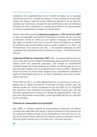 2020, la fin du e-commerce ?

L’évolution de la réglementation est en marche et repose sur un postulat
bientôt admis de tous : Internet est partout, il n’est nul besoin d’un droit spé-
cifique des réseaux, isolé des autres thèmes de régulation. On va, dès lors,
procéder par (re)touches, en apportant des modifications dans de nombreux
domaines du droit, notamment en matière de protection du consommateur
et celles qui garantissent le respect de l’ordre public.

Durant cette même période, la Directive européenne n° 97/7 du 20 mai 1997
va servir de squelette aux Conditions Générales de Ventes de tous les sites
e-commerce. Initiée en 1993 sur une impulsion française, elle harmonise
des règles minimales communes au sein de l’Union Européenne en matière
de protection des consommateurs dans la vente à distance. En 2011, ses
fondamentaux n’ont pas pris une ride. « Les nouvelles pratiques de vente
n’appellent pas nécessairement de nouveaux principes » commente Etienne
Drouard.

La Directive 97/66 du 15 décembre 1997, dite « vie privée et télécommunica-
tions » vise, pour sa part, à réguler les opérations de prospection commerciale
directe visant des personnes physiques. Elle impose le consentement
préalable exprès des consommateurs en matière de démarchage par fax ou
par automate d’appels. Pour la prospection par e-mail ou SMS, il appartient
encore aux Etats de choisir entre l’exigence d’un consentement préalable et
exprès du destinataire (opt-in) ou un droit d’opposition de la part du desti-
nataire (opt-out).

Entre 1997 et 2011, le cadre réglementaire du e-commerce va ainsi pro-
gresser par un double mouvement. D’une part, de façon directe, avec des
mesures prises par l’Union européenne et par les Etats en vue d’apporter
des solutions à des problèmes juridiques identifiés. D’autre part, par des
directives apparemment mineures en termes de réglementation, mais qui,
sans avoir été pensées comme telles, auront des effets décisifs sur l’avancée
de l’e-commerce.

Prémisses du communautaire et du participatif

Dès 1998, un nombre croissant de consommateurs américains se mettent
à publier des pages Web pour alerter l’opinion publique et faire pression sur
les entreprises restées sourdes à leurs réclamations. A tel point que le mo-
teur de recherche Yahoo!, référence de l’époque, ouvre une nouvelle rubrique
dans son guide Internet pour y accueillir les « consumer opinions ».

30
 