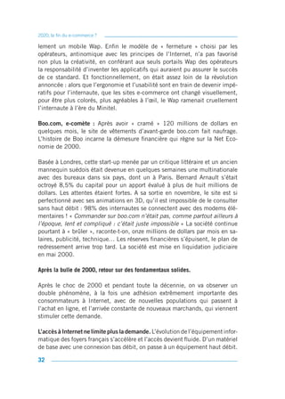 2020, la fin du e-commerce ?

lement un mobile Wap. Enfin le modèle de « fermeture » choisi par les
opérateurs, antinomique avec les principes de l’Internet, n’a pas favorisé
non plus la créativité, en conférant aux seuls portails Wap des opérateurs
la responsabilité d’inventer les applicatifs qui auraient pu assurer le succès
de ce standard. Et fonctionnellement, on était assez loin de la révolution
annoncée : alors que l’ergonomie et l’usabilité sont en train de devenir impé-
ratifs pour l’internaute, que les sites e-commerce ont changé visuellement,
pour être plus colorés, plus agréables à l’œil, le Wap ramenait cruellement
l’internaute à l’ère du Minitel.

Boo.com, e-comète : Après avoir « cramé » 120 millions de dollars en
quelques mois, le site de vêtements d’avant-garde boo.com fait naufrage.
L’histoire de Boo incarne la démesure financière qui règne sur la Net Eco-
nomie de 2000.

Basée à Londres, cette start-up menée par un critique littéraire et un ancien
mannequin suédois était devenue en quelques semaines une multinationale
avec des bureaux dans six pays, dont un à Paris. Bernard Arnault s’était
octroyé 8,5% du capital pour un apport évalué à plus de huit millions de
dollars. Les attentes étaient fortes. A sa sortie en novembre, le site est si
perfectionné avec ses animations en 3D, qu’il est impossible de le consulter
sans haut débit : 98% des internautes se connectent avec des modems élé-
mentaires ! « Commander sur boo.com n’était pas, comme partout ailleurs à
l’époque, lent et compliqué : c’était juste impossible » La société continue
pourtant à « brûler », raconte-t-on, onze millions de dollars par mois en sa-
laires, publicité, technique… Les réserves financières s’épuisent, le plan de
redressement arrive trop tard. La société est mise en liquidation judiciaire
en mai 2000.

Après la bulle de 2000, retour sur des fondamentaux solides.

Après le choc de 2000 et pendant toute la décennie, on va observer un
double phénomène, à la fois une adhésion extrêmement importante des
consommateurs à Internet, avec de nouvelles populations qui passent à
l’achat en ligne, et l’arrivée constante de nouveaux marchands, qui viennent
stimuler cette demande.

L’accès à Internet ne limite plus la demande. L’évolution de l’équipement infor-
matique des foyers français s’accélère et l’accès devient fluide. D’un matériel
de base avec une connexion bas débit, on passe à un équipement haut débit.

32
 