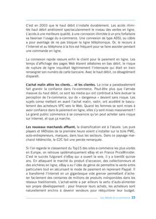 C’est en 2003 que le haut débit s’installe durablement. Les accès illimi-
tés haut débit améliorent spectaculairement le niveau des ventes en ligne.
L’accès à une meilleure qualité, à une connexion illimitée à un prix forfaitaire
va favoriser l’usage du e-commerce. Une connexion de type ADSL ou câble
a pour avantage de ne pas bloquer la ligne téléphonique. Or, le recours à
l’Internet et au téléphone à la fois est fréquent pour se faire assister pendant
une commande en ligne.

La connexion rapide rassure enfin le client pour le paiement en ligne. Les
temps d’affichage des pages Web étaient aléatoires en bas débit, le risque
de rupture de ligne inquiétait légitimement l’internaute qui était en train
renseigner son numéro de carte bancaire. Avec le haut débit, ce désagrément
disparaît.

L’achat malin attire les clients… et les clientes. La crise a paradoxalement
fait grandir la confiance dans l’e-commerce. Peut-être plus que l’arrivée
massive du haut débit, ce sont les media qui ont contribué à faire évoluer la
perception de l’e-commerce, qui de « dangereux » devient sans risque. Les
sujets conso mettant en avant l’achat malin, radin, ont accéléré le bascu-
lement des acheteurs VPC vers le Web. Quand les femmes se sont mises à
avoir confiance dans le paiement en ligne, elles s’y sont mises massivement !
Le grand public commence à se convaincre qu’on peut acheter sans risque
sur Internet, et que ça marche.

Les nouveaux marchands affluent, la diversification est à l’œuvre. Les pure
players et VADistes de la première heure voient s’installer sur la toile PME,
auto-entrepreneurs, marques, dans tous les secteurs. Dans ce paysage mar-
chand hétéroclite, le C2C fait une percée remarquée.

Si l’on regarde le classement du Top15 des sites e-commerce les plus visités
en Europe, on retrouve systématiquement eBay et en France PriceMinister.
C’est le succès fulgurant d’eBay qui a ouvert la voie, il y a bientôt quinze
ans. En attaquant le marché du produit d’occasion, des collectionneurs et
des enchères en ligne, eBay a eu l’idée de génie de permettre la vente entre
particuliers tout en sécurisant le mode de paiement en reprenant Paypal. Il
a transformé l’Internet en un gigantesque vide grenier permettant d’ache-
ter facilement des centaines de millions de produits indisponibles dans les
réseaux traditionnels. L’achat-vente a par ailleurs la vertu d’auto-alimenter
son propre développement : pour financer leurs achats, les acheteurs sont
naturellement enclins à devenir vendeurs pour rééquilibrer leur budget.

                                                      Les débuts du e-commerce   33
 