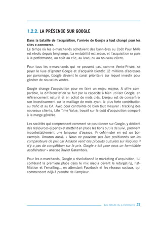 1.2.2. LA PRÉSENCE SUR GOOGLE
Dans la bataille de l’acquisition, l’arrivée de Google a tout changé pour les
sites e-commerce.
Le temps où les e-marchands achetaient des bannières au Coût Pour Mille
est révolu depuis longtemps. La rentabilité est ardue, et l’acquisition se paie
à la performance, au coût au clic, au lead, ou au nouveau client.

Pour tous les e-marchands qui ne peuvent pas, comme Vente-Privée, se
payer le luxe d’ignorer Google et d’acquérir bientôt 12 millions d’adresses
par parrainage, Google devient le canal prioritaire sur lequel investir pour
générer de nouvelles ventes.

Google change l’acquisition pour en faire un enjeu majeur. A offre com-
parable, la différenciation se fait par la capacité à bien utiliser Google, en
référencement naturel et en achat de mots clés. L’enjeu est de concentrer
son investissement sur le maillage de mots ayant la plus forte contribution
au trafic et au CA. Avec pour contrainte de bien tout mesurer : tracking des
nouveaux clients, Life Time Value, travail sur le coût d’acquisition comparé
à la marge générée.

Les sociétés qui comprennent comment se positionner sur Google, y dédient
des ressources expertes et mettent en place les bons outils de suivi, prennent
incontestablement une longueur d’avance. PriceMinister en est un bon
exemple. Amazon aussi. « Nous ne pouvions pas être positionnés sur les
comparateurs de prix car Amazon vend des produits culturels sur lesquels il
n’y a pas de compétition sur le prix. Google a été pour nous un formidable
accélérateur » analyse Xavier Garambois.

Pour les e-marchands, Google a révolutionné le marketing d’acquisition, lui
conférant la première place dans le mix media devant le retargeting, l’af-
filiation et l’emailing... en attendant Facebook et les réseaux sociaux, qui
commencent déjà à prendre de l’ampleur.




                                                     Les débuts du e-commerce   37
 