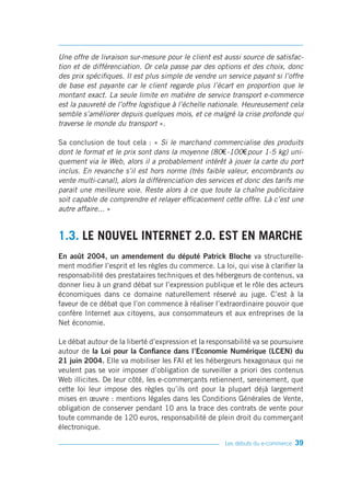 Une offre de livraison sur-mesure pour le client est aussi source de satisfac-
tion et de différenciation. Or cela passe par des options et des choix, donc
des prix spécifiques. Il est plus simple de vendre un service payant si l’offre
de base est payante car le client regarde plus l’écart en proportion que le
montant exact. La seule limite en matière de service transport e-commerce
est la pauvreté de l’offre logistique à l’échelle nationale. Heureusement cela
semble s’améliorer depuis quelques mois, et ce malgré la crise profonde qui
traverse le monde du transport ».

Sa conclusion de tout cela : « Si le marchand commercialise des produits
dont le format et le prix sont dans la moyenne (80€ -100€ pour 1-5 kg) uni-
quement via le Web, alors il a probablement intérêt à jouer la carte du port
inclus. En revanche s’il est hors norme (très faible valeur, encombrants ou
vente multi-canal), alors la différenciation des services et donc des tarifs me
parait une meilleure voie. Reste alors à ce que toute la chaîne publicitaire
soit capable de comprendre et relayer efficacement cette offre. Là c’est une
autre affaire... »


1.3. LE NOUVEL INTERNET 2.0. EST EN MARCHE
En août 2004, un amendement du député Patrick Bloche va structurelle-
ment modifier l’esprit et les règles du commerce. La loi, qui vise à clarifier la
responsabilité des prestataires techniques et des hébergeurs de contenus, va
donner lieu à un grand débat sur l’expression publique et le rôle des acteurs
économiques dans ce domaine naturellement réservé au juge. C’est à la
faveur de ce débat que l’on commence à réaliser l’extraordinaire pouvoir que
confère Internet aux citoyens, aux consommateurs et aux entreprises de la
Net économie.

Le débat autour de la liberté d’expression et la responsabilité va se poursuivre
autour de la Loi pour la Confiance dans l’Economie Numérique (LCEN) du
21 juin 2004. Elle va mobiliser les FAI et les hébergeurs hexagonaux qui ne
veulent pas se voir imposer d’obligation de surveiller a priori des contenus
Web illicites. De leur côté, les e-commerçants retiennent, sereinement, que
cette loi leur impose des règles qu’ils ont pour la plupart déjà largement
mises en œuvre : mentions légales dans les Conditions Générales de Vente,
obligation de conserver pendant 10 ans la trace des contrats de vente pour
toute commande de 120 euros, responsabilité de plein droit du commerçant
électronique.

                                                       Les débuts du e-commerce   39
 
