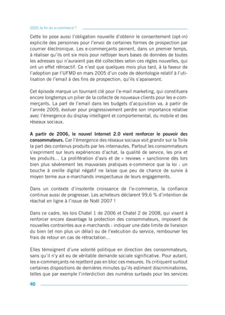 2020, la fin du e-commerce ?

Cette loi pose aussi l’obligation nouvelle d’obtenir le consentement (opt-in)
explicite des personnes pour l’envoi de certaines formes de prospection par
courrier électronique. Les e-commerçants peinent, dans un premier temps,
à réaliser qu’ils ont six mois pour nettoyer leurs bases de données de toutes
les adresses qui n’auraient pas été collectées selon ces règles nouvelles, qui
ont un effet rétroactif. Ce n’est que quelques mois plus tard, à la faveur de
l’adoption par l’UFMD en mars 2005 d’un code de déontologie relatif à l’uti-
lisation de l’email à des fins de prospection, qu’ils s’apaiseront.

Cet épisode marque un tournant clé pour l’e-mail marketing, qui constituera
encore longtemps un pilier de la collecte de nouveaux clients pour les e-com-
merçants. La part de l’email dans les budgets d’acquisition va, à partir de
l’année 2009, évoluer pour progressivement perdre son importance relative
avec l’émergence du display intelligent et comportemental, du mobile et des
réseaux sociaux.

A partir de 2006, le nouvel Internet 2.0 vient renforcer le pouvoir des
consommateurs. Car l’émergence des réseaux sociaux voit grandir sur la Toile
la part des contenus produits par les internautes. Partout les consommateurs
s’expriment sur leurs expériences d’achat, la qualité de service, les prix et
les produits… La prolifération d’avis et de « reviews » sanctionne dès lors
bien plus sévèrement les mauvaises pratiques e-commerce que la loi : un
bouche à oreille digital négatif ne laisse que peu de chance de survie à
moyen terme aux e-marchands irrespectueux de leurs engagements.

Dans un contexte d’insolente croissance de l’e-commerce, la confiance
continue aussi de progresser. Les acheteurs déclarent 99,6 % d’intention de
réachat en ligne à l’issue de Noël 2007 !

Dans ce cadre, les lois Chatel 1 de 2006 et Chatel 2 de 2008, qui visent à
renforcer encore davantage la protection des consommateurs, imposent de
nouvelles contraintes aux e-marchands : indiquer une date limite de livraison
du bien (et non plus un délai) ou de l’exécution du service, rembourser les
frais de retour en cas de rétractation…

Elles témoignent d’une volonté politique en direction des consommateurs,
sans qu’il n’y ait eu de véritable demande sociale significative. Pour autant,
les e-commerçants ne rejettent pas en bloc ces mesures. Ils critiquent surtout
certaines dispositions de dernières minutes qu’ils estiment discriminatoires,
telles que par exemple l’interdiction des numéros surtaxés pour les services

40
 