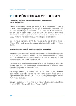 2020, la fin du e-commerce ?




2.1. DONNÉES DE CADRAGE 2010 EN EUROPE
L’Europe est le premier marché du e-commerce dans le monde
devant les Etats-Unis.

L’Etude Eurostat rend compte que depuis 2008, le marché des 27 pays de
l’Union Européenne progresse plus vite que le marché nord-américain. Cette
tendance devrait se poursuivre en 2011 : la croissance attendue en Europe
sur 2011 est de +18% contre 10,9% aux Etats-Unis. L’Europe devrait ainsi
confirmer sa place de premier marché e-commerce dans le monde avec
202,7 milliards d’euros contre 192 milliards pour les Etats-Unis.

L’e-commerce représente 5,9% des ventes totales de détail en Europe
(France 6%) ; cette proportion pourrait atteindre 6,9% en 2011 (France
7,3%).

Le classement des marchés leader est inchangé depuis 2003

L’Angleterre (52,1 milliards d’euros), l’Allemagne (39,2 milliards d’euros) et
la France (31,2 milliards), sont les premiers pays e-commerce en Europe.
En 2010, ces trois pays comptent pour plus de 70% des dépenses en ligne
européennes (Etude Kelkoo Janvier 2011).

Les ventes en France devraient croître de 24% pour atteindre 38,7 milliards
d’euros à fin 2011. En comparaison, les ventes totales de détail en France
devraient progresser de seulement 2,2%.

La Pologne (33,5%), la France (24%) et la Suède (22,1%) devraient
connaître les plus fortes croissances européennes en matière de ventes en
ligne, tandis que le Royaume-Uni (14%) et l’Allemagne (15%) plus matures
fermeraient la marche.

Les pays européens où le commerce en ligne reste encore émergeant sont
l’Italie (3,3%), l’Espagne (3%) et la Pologne (2,5%).




44
 