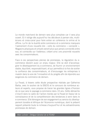 Le monde marchand de demain sera plus complexe car il sera plus
ouvert. Et il oblige dès aujourd’hui les décideurs à penser vite, multi-
écrans et cross-canal pour faire entrer en cohérence le online et le
offline. La fin de la dualité entre commerce et e-commerce marquera
l’avènement d’une nouvelle ère : celle du commerce « connecté ».
Magasins physiques et virtuels seront plus que jamais connectés entre
eux, et connectés sur l’extérieur, créant ainsi une proximité nouvelle
avec les consommateurs.

Face à ces perspectives pleines de promesses, la régulation du e-
commerce devient aussi un enjeu majeur. Elle se doit d’accompa-
gner le développement du e-commerce, de fournir un environnement
stable, équilibré, responsabilisant, et qui permettra à la fois de sceller
la confiance des consommateurs, et d’encourager les entreprises à
investir dans la voie de l’innovation et du progrès afin de répondre aux
exigences du commerce de demain.

La Fevad, à travers cette étude prospective réalisée par Catherine
Barba, avec le soutien de la DGCIS et le concours de nombreux ac-
teurs et experts, vous propose de tracer les grandes lignes d’horizon
de ce que sera le paysage e-commerce dans 10 ans. Cette démarche
s’inscrit dans le cadre de l’action menée par la Fevad en faveur de la
connaissance et de la compréhension des tendances à venir dans le
e-commerce. Elle témoigne de son engagement au service du dévelop-
pement durable et éthique de l’économie numérique, dont le présent
rapport présente toute la richesse d’aujourd’hui et les extraordinaires
promesses de demain.


  Marc Lolivier - Délégué Général de la FEVAD
 