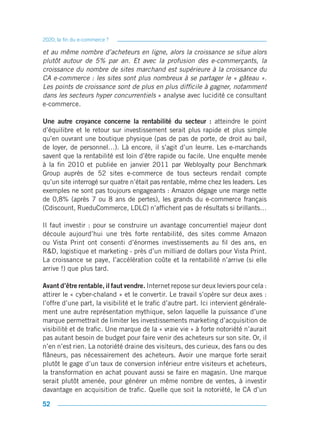 2020, la fin du e-commerce ?

et au même nombre d’acheteurs en ligne, alors la croissance se situe alors
plutôt autour de 5% par an. Et avec la profusion des e-commerçants, la
croissance du nombre de sites marchand est supérieure à la croissance du
CA e-commerce : les sites sont plus nombreux à se partager le « gâteau ».
Les points de croissance sont de plus en plus difficile à gagner, notamment
dans les secteurs hyper concurrentiels » analyse avec lucidité ce consultant
e-commerce.

Une autre croyance concerne la rentabilité du secteur : atteindre le point
d’équilibre et le retour sur investissement serait plus rapide et plus simple
qu’en ouvrant une boutique physique (pas de pas de porte, de droit au bail,
de loyer, de personnel…). Là encore, il s’agit d’un leurre. Les e-marchands
savent que la rentabilité est loin d’être rapide ou facile. Une enquête menée
à la fin 2010 et publiée en janvier 2011 par Webloyalty pour Benchmark
Group auprès de 52 sites e-commerce de tous secteurs rendait compte
qu’un site interrogé sur quatre n’était pas rentable, même chez les leaders. Les
exemples ne sont pas toujours engageants : Amazon dégage une marge nette
de 0,8% (après 7 ou 8 ans de pertes), les grands du e-commerce français
(Cdiscount, RueduCommerce, LDLC) n’affichent pas de résultats si brillants…

Il faut investir : pour se construire un avantage concurrentiel majeur dont
découle aujourd’hui une très forte rentabilité, des sites comme Amazon
ou Vista Print ont consenti d’énormes investissements au fil des ans, en
R&D, logistique et marketing - près d’un milliard de dollars pour Vista Print.
La croissance se paye, l’accélération coûte et la rentabilité n’arrive (si elle
arrive !) que plus tard.

Avant d’être rentable, il faut vendre. Internet repose sur deux leviers pour cela :
attirer le « cyber-chaland » et le convertir. Le travail s’opère sur deux axes :
l’offre d’une part, la visibilité et le trafic d’autre part. Ici intervient générale-
ment une autre représentation mythique, selon laquelle la puissance d’une
marque permettrait de limiter les investissements marketing d’acquisition de
visibilité et de trafic. Une marque de la « vraie vie » à forte notoriété n’aurait
pas autant besoin de budget pour faire venir des acheteurs sur son site. Or, il
n’en n’est rien. La notoriété draine des visiteurs, des curieux, des fans ou des
flâneurs, pas nécessairement des acheteurs. Avoir une marque forte serait
plutôt le gage d’un taux de conversion inférieur entre visiteurs et acheteurs,
la transformation en achat pouvant aussi se faire en magasin. Une marque
serait plutôt amenée, pour générer un même nombre de ventes, à investir
davantage en acquisition de trafic. Quelle que soit la notoriété, le CA d’un

52
 